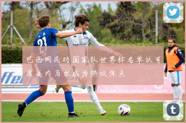 巴西网民对国家队世界杯名单认可度高内马尔成为热议焦点