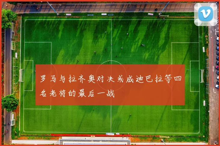 罗马与拉齐奥对决或成迪巴拉等四名老将的最后一战