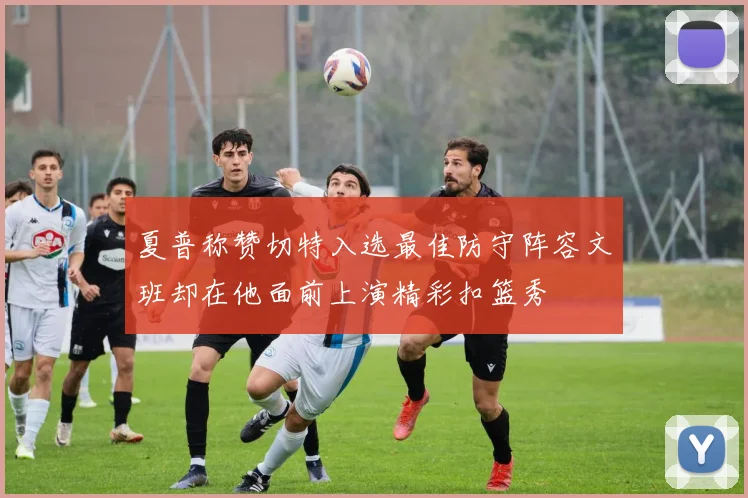 夏普称赞切特入选最佳防守阵容文班却在他面前上演精彩扣篮秀