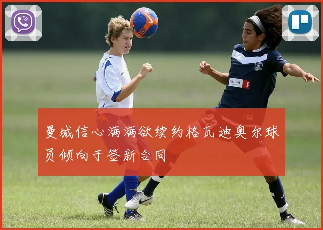 曼城信心满满欲续约格瓦迪奥尔球员倾向于签新合同