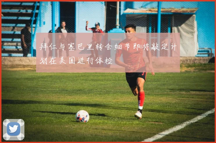 拜仁与塞巴里转会细节即将敲定计划在美国进行体检