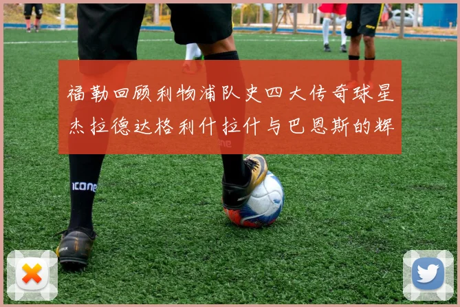 福勒回顾利物浦队史四大传奇球星杰拉德达格利什拉什与巴恩斯的辉煌成就