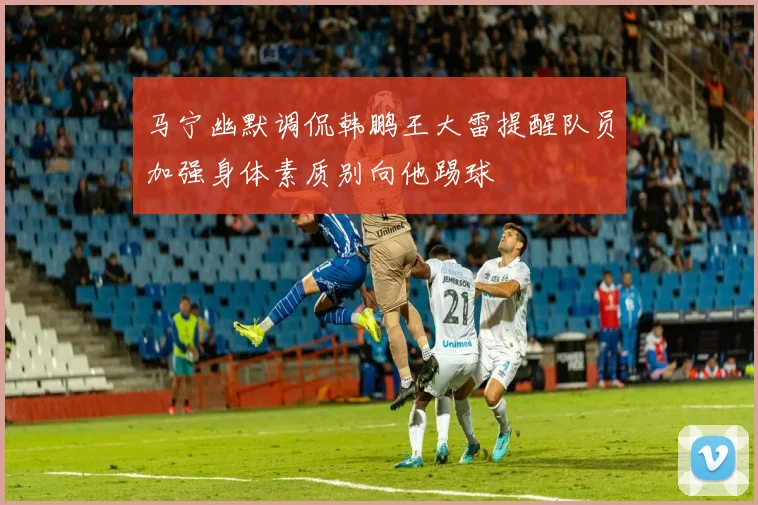 马宁幽默调侃韩鹏王大雷提醒队员加强身体素质别向他踢球
