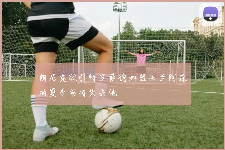 朗尼克欲引特罗萨德加盟米兰阿森纳夏季或将失去他