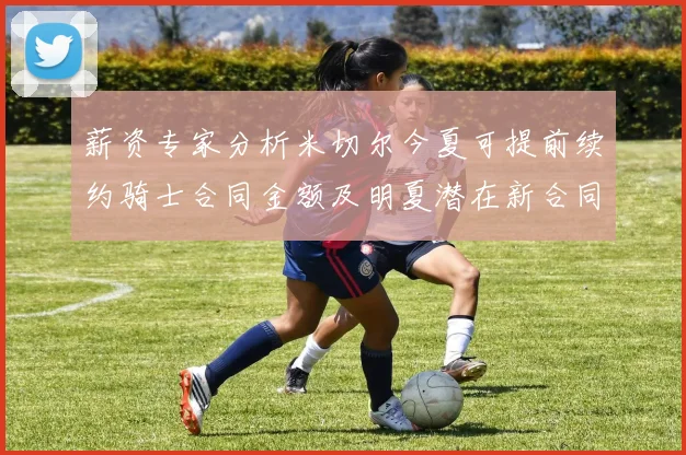 薪资专家分析米切尔今夏可提前续约骑士合同金额及明夏潜在新合同