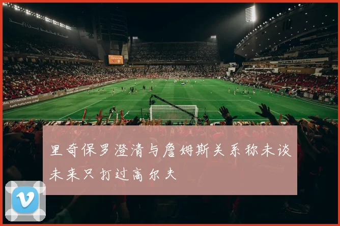里奇保罗澄清与詹姆斯关系称未谈未来只打过高尔夫