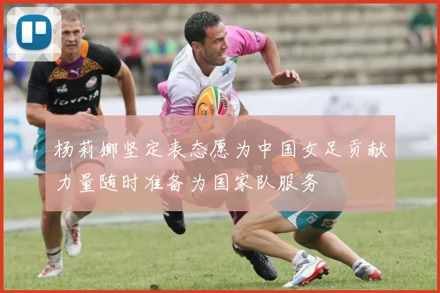 杨莉娜坚定表态愿为中国女足贡献力量随时准备为国家队服务