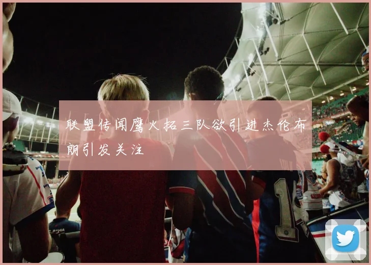 联盟传闻鹰火拓三队欲引进杰伦布朗引发关注