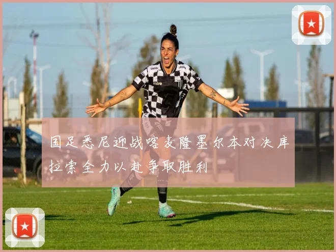 国足悉尼迎战喀麦隆墨尔本对决库拉索全力以赴争取胜利