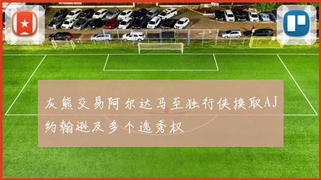 灰熊交易阿尔达马至独行侠换取AJ约翰逊及多个选秀权