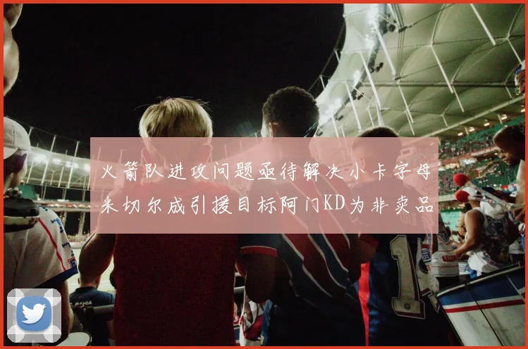 火箭队进攻问题亟待解决小卡字母米切尔成引援目标阿门KD为非卖品