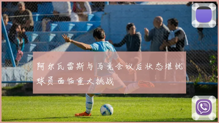 阿尔瓦雷斯与马竞会议后状态堪忧球员面临重大挑战