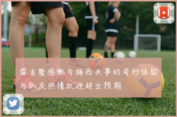 雷吉隆感慨与梅西共事的奇妙体验与队友热情欢迎超出预期