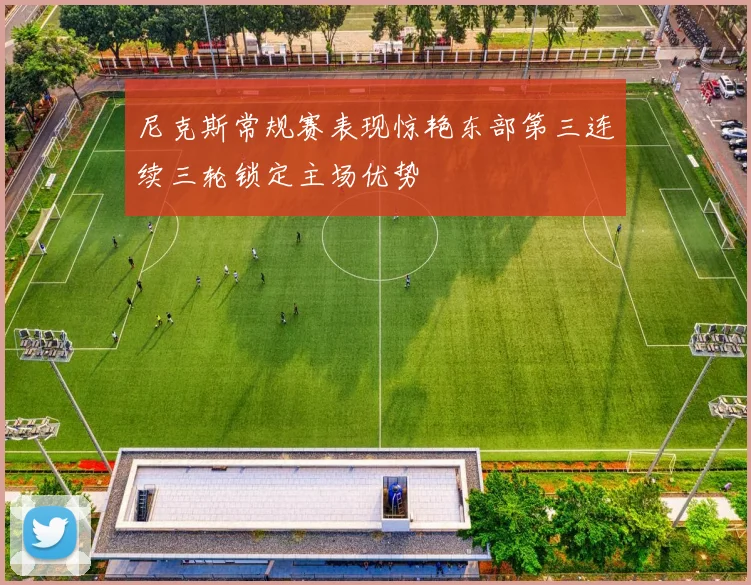 尼克斯常规赛表现惊艳东部第三连续三轮锁定主场优势