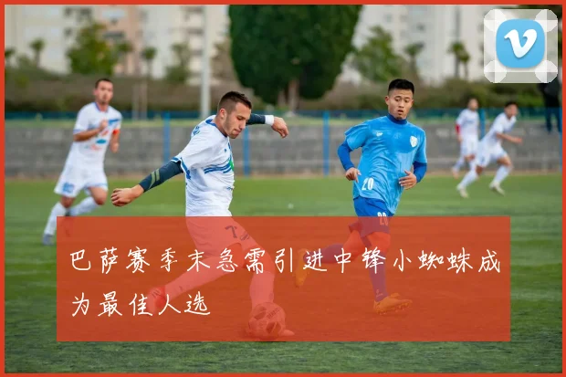 巴萨赛季末急需引进中锋小蜘蛛成为最佳人选