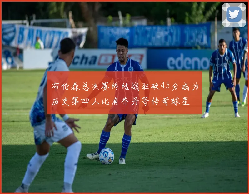 布伦森总决赛终结战狂砍45分成为历史第四人比肩乔丹等传奇球星
