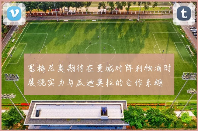 塞梅尼奥期待在曼城对阵利物浦时展现实力与瓜迪奥拉的合作乐趣
