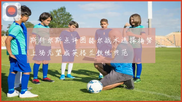 斯科尔斯点评图赫尔战术选择梅努上场无望成英格兰教练典范