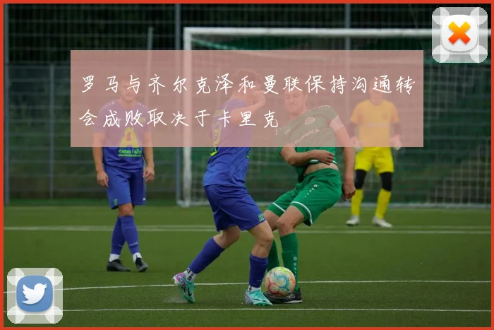 罗马与齐尔克泽和曼联保持沟通转会成败取决于卡里克