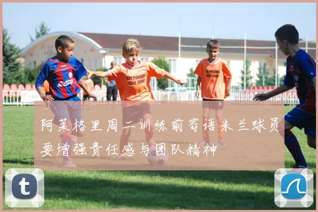 阿莱格里周二训练前寄语米兰球员要增强责任感与团队精神