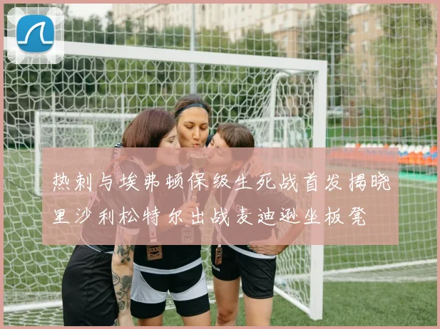 热刺与埃弗顿保级生死战首发揭晓里沙利松特尔出战麦迪逊坐板凳