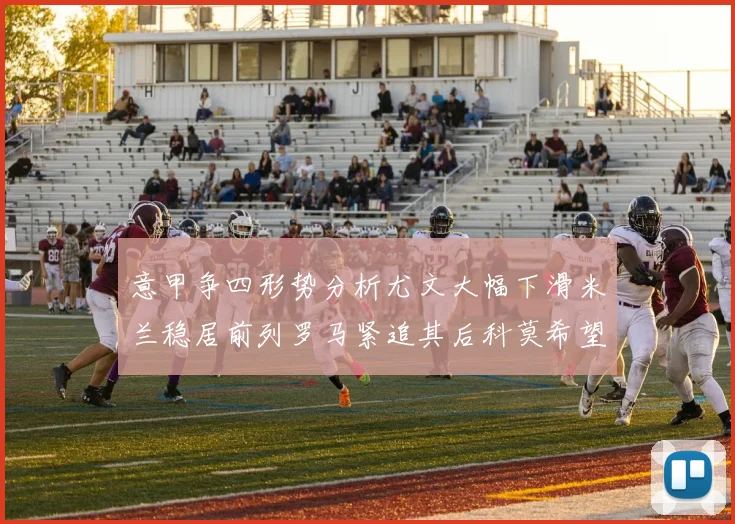 意甲争四形势分析尤文大幅下滑米兰稳居前列罗马紧追其后科莫希望渺茫