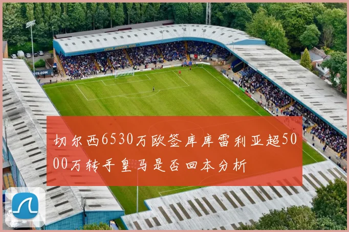 切尔西6530万欧签库库雷利亚超5000万转手皇马是否回本分析