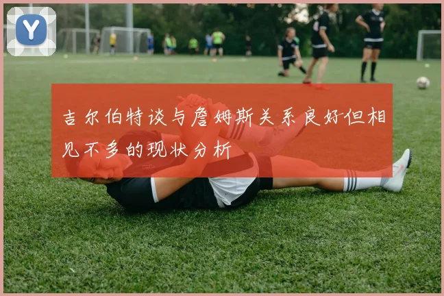 吉尔伯特谈与詹姆斯关系良好但相见不多的现状分析