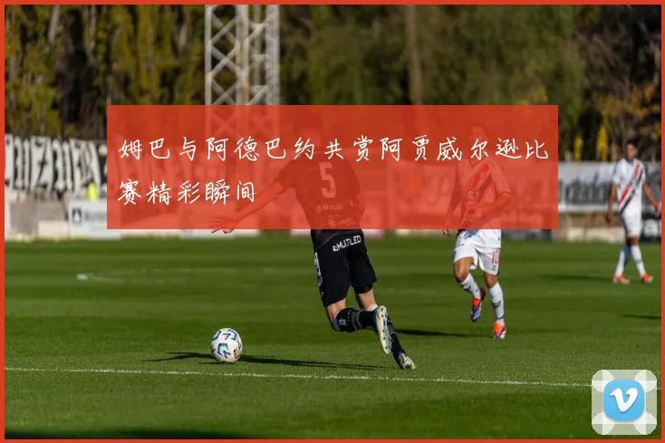 姆巴与阿德巴约共赏阿贾威尔逊比赛精彩瞬间